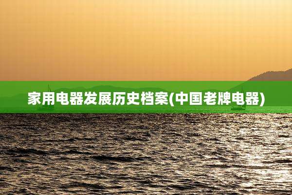 家用电器发展历史档案(中国老牌电器)