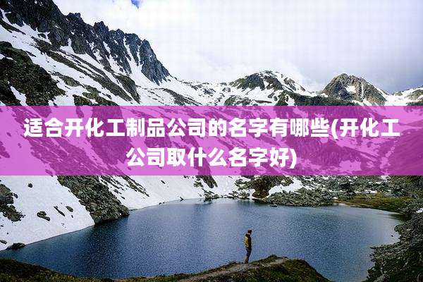 适合开化工制品公司的名字有哪些(开化工公司取什么名字好)