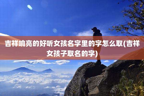 吉祥响亮的好听女孩名字里的字怎么取(吉祥女孩子取名的字)