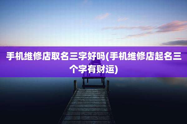 手机维修店取名三字好吗(手机维修店起名三个字有财运)