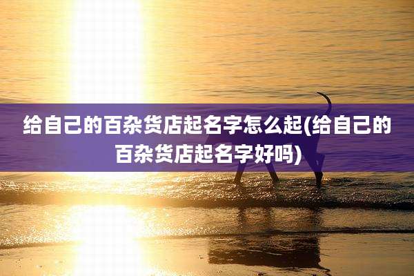 给自己的百杂货店起名字怎么起(给自己的百杂货店起名字好吗)