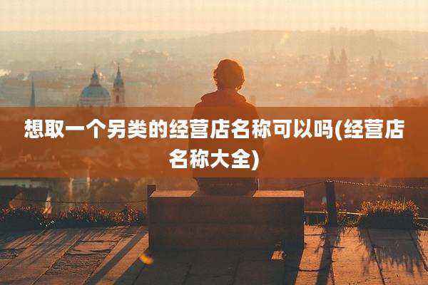 想取一个另类的经营店名称可以吗(经营店名称大全)