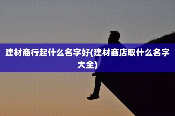 建材商行起什么名字好(建材商店取什么名字大全)