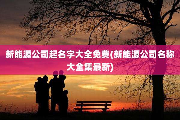 新能源公司起名字大全免费(新能源公司名称大全集最新)