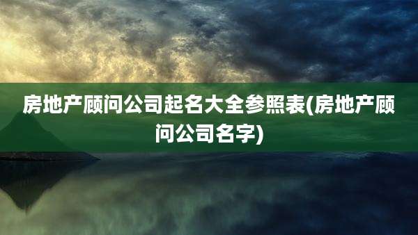 房地产顾问公司起名大全参照表(房地产顾问公司名字)