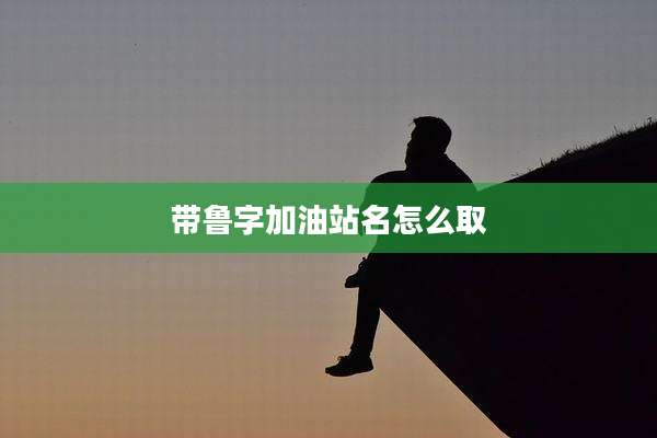 带鲁字加油站名怎么取