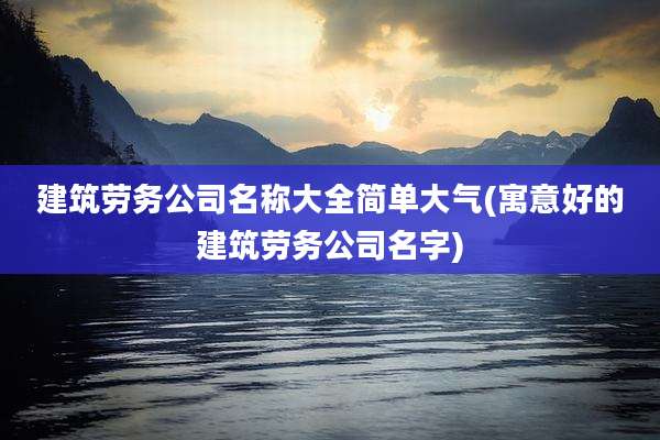 建筑劳务公司名称大全简单大气(寓意好的建筑劳务公司名字)