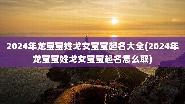 2024年龙宝宝姓戈女宝宝起名大全(2024年龙宝宝姓戈女宝宝起名怎么取)