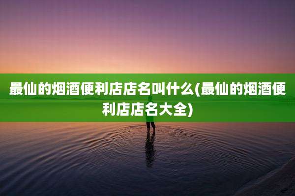 最仙的烟酒便利店店名叫什么(最仙的烟酒便利店店名大全)