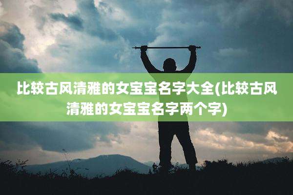 比较古风清雅的女宝宝名字大全(比较古风清雅的女宝宝名字两个字)