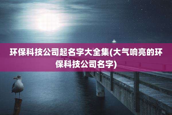 环保科技公司起名字大全集(大气响亮的环保科技公司名字)