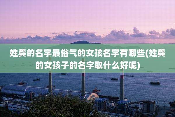 姓龚的名字最俗气的女孩名字有哪些(姓龚的女孩子的名字取什么好呢)