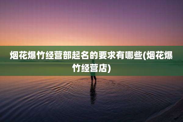 烟花爆竹经营部起名的要求有哪些(烟花爆竹经营店)