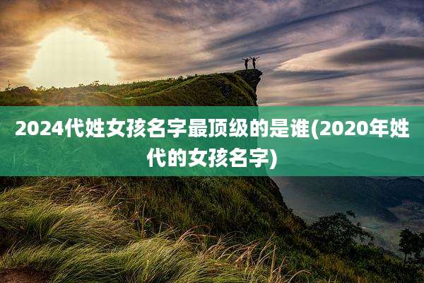 2024代姓女孩名字最顶级的是谁(2020年姓代的女孩名字)