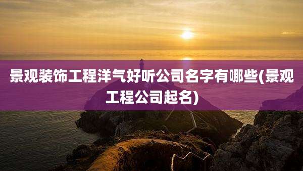 景观装饰工程洋气好听公司名字有哪些(景观工程公司起名)