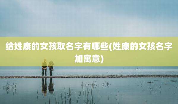 给姓康的女孩取名字有哪些(姓康的女孩名字加寓意)