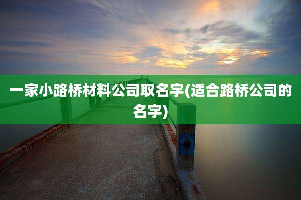 一家小路桥材料公司取名字(适合路桥公司的名字)