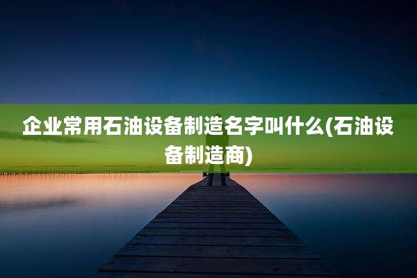 企业常用石油设备制造名字叫什么(石油设备制造商)