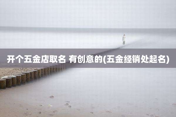 开个五金店取名 有创意的(五金经销处起名)