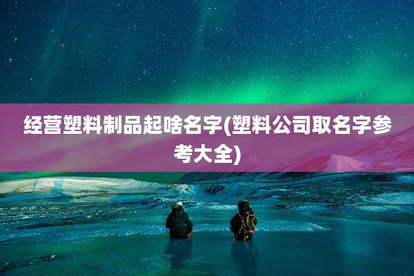经营塑料制品起啥名字(塑料公司取名字参考大全)