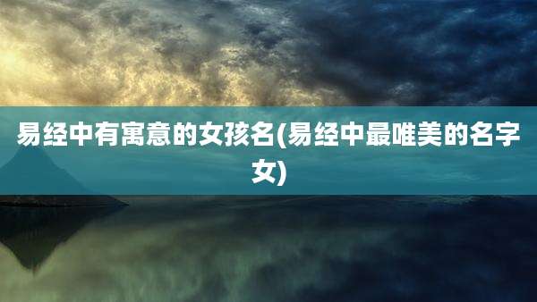 易经中有寓意的女孩名(易经中最唯美的名字女)