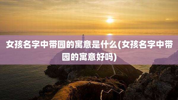 女孩名字中带园的寓意是什么(女孩名字中带园的寓意好吗)