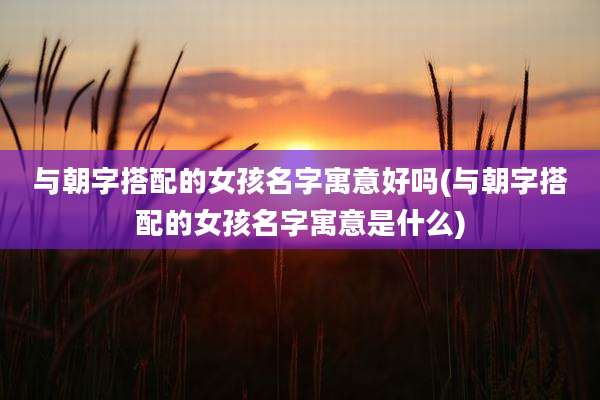 与朝字搭配的女孩名字寓意好吗(与朝字搭配的女孩名字寓意是什么)
