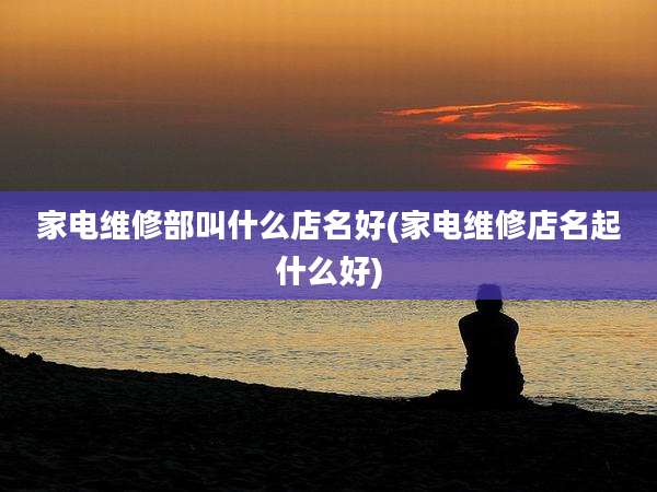 家电维修部叫什么店名好(家电维修店名起什么好)
