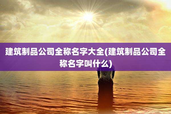 建筑制品公司全称名字大全(建筑制品公司全称名字叫什么)