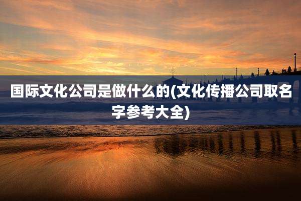 国际文化公司是做什么的(文化传播公司取名字参考大全)