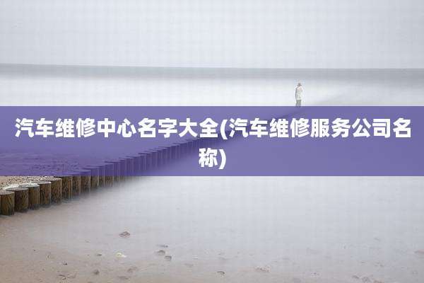 汽车维修中心名字大全(汽车维修服务公司名称)