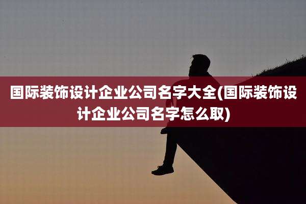 国际装饰设计企业公司名字大全(国际装饰设计企业公司名字怎么取)
