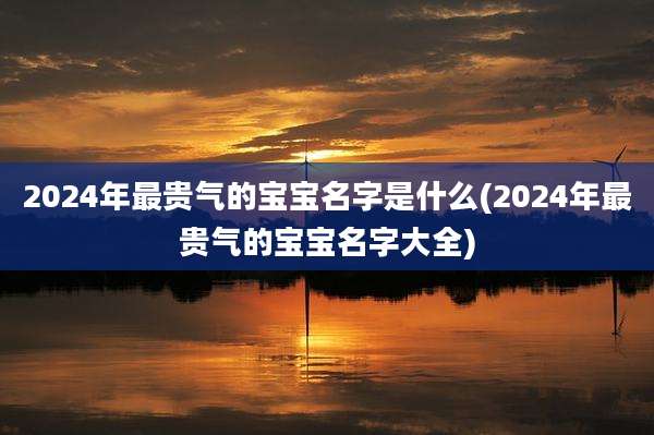 2024年最贵气的宝宝名字是什么(2024年最贵气的宝宝名字大全)