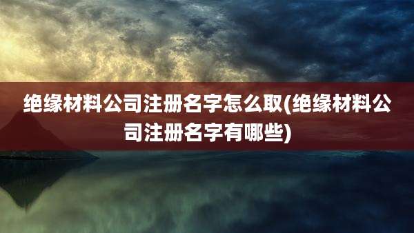 绝缘材料公司注册名字怎么取(绝缘材料公司注册名字有哪些)