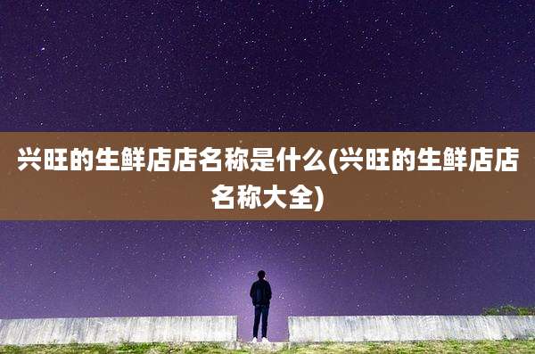 兴旺的生鲜店店名称是什么(兴旺的生鲜店店名称大全)
