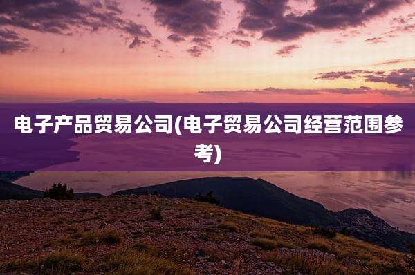 电子产品贸易公司(电子贸易公司经营范围参考)