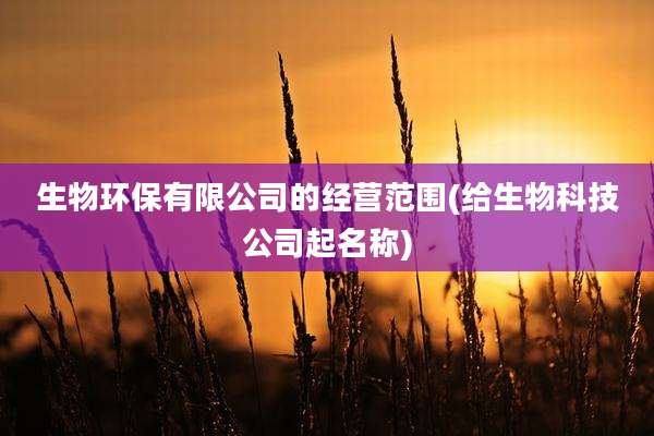 生物环保有限公司的经营范围(给生物科技公司起名称)