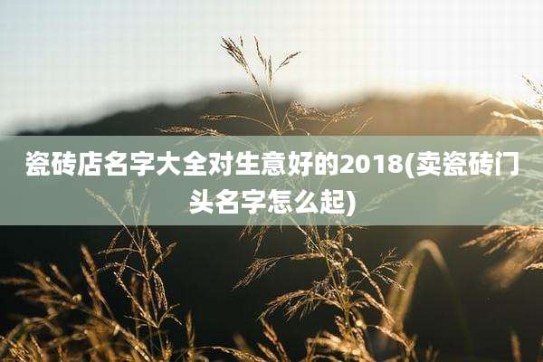 瓷砖店名字大全对生意好的2018(卖瓷砖门头名字怎么起)