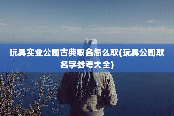 玩具实业公司古典取名怎么取(玩具公司取名字参考大全)