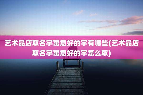 艺术品店取名字寓意好的字有哪些(艺术品店取名字寓意好的字怎么取)