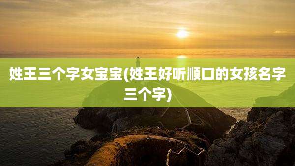 姓王三个字女宝宝(姓王好听顺口的女孩名字三个字)