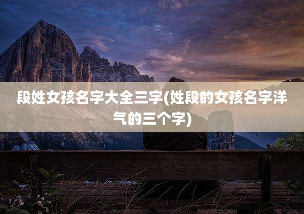 段姓女孩名字大全三字(姓段的女孩名字洋气的三个字)