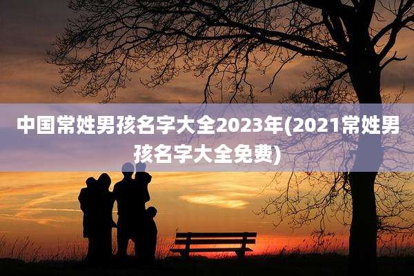 中国常姓男孩名字大全2023年(2021常姓男孩名字大全免费)