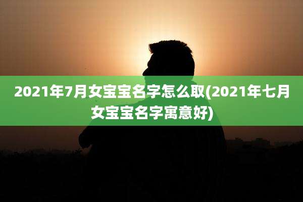 2021年7月女宝宝名字怎么取(2021年七月女宝宝名字寓意好)
