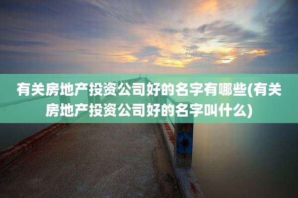 有关房地产投资公司好的名字有哪些(有关房地产投资公司好的名字叫什么)