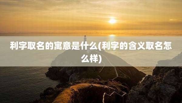 利字取名的寓意是什么(利字的含义取名怎么样)