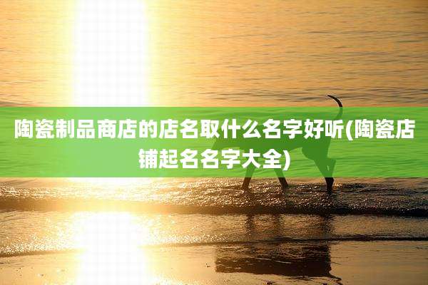 陶瓷制品商店的店名取什么名字好听(陶瓷店铺起名名字大全)