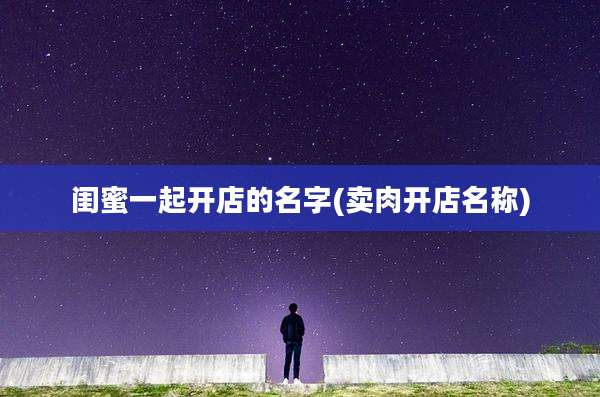 闺蜜一起开店的名字(卖肉开店名称)
