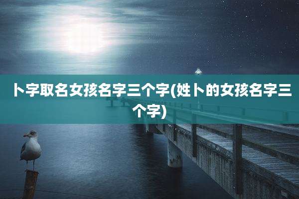 卜字取名女孩名字三个字(姓卜的女孩名字三个字)