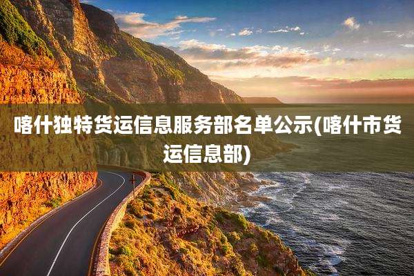 喀什独特货运信息服务部名单公示(喀什市货运信息部)